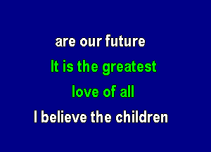 are our future

It is the greatest

love of all
I believe the children