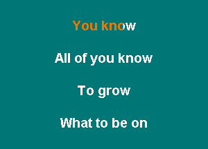 You know

All of you know

To grow

What to be on