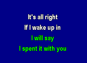 It's all right
If I wake up in
I will say

lspent it with you