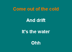 Come out of the cold

And drift

It's the water

Ohh