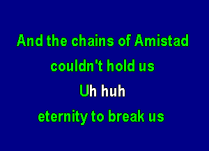 And the chains of Amistad

couldn't hold us
Uh huh

eternity to break us