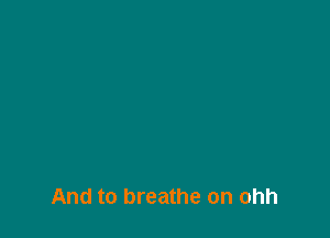And to breathe on ohh