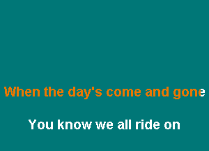 When the day's come and gone

You know we all ride on