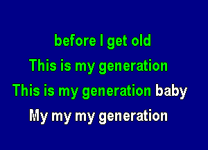 before I get old
This is my generation

This is my generation baby

My my my generation