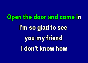 Open the door and come in

I'm so glad to see

you my friend
ldon't know how