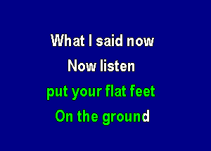 What I said now

Now listen

put your flat feet

0n the ground