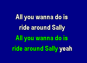 All you wanna do is
ride around Sally
All you wanna do is

ride around Sally yeah