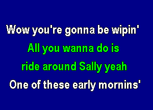 Wow you're gonna be wipin'
All you wanna do is
ride around Sally yeah

One of these early mornins'