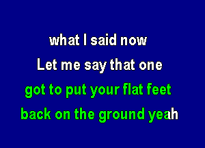 what I said now
Let me say that one
got to put your flat feet

back on the ground yeah
