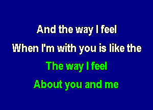 And the way I feel

When I'm with you is like the

The way I feel
About you and me