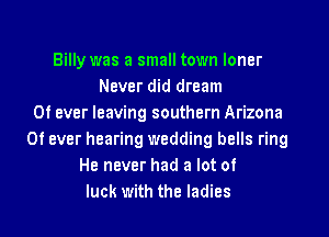 Billy was a small town loner
Never did dream
0f ever leaving southern Arizona
0f ever hearing wedding bells ring
He never had a lot of
luck with the ladies