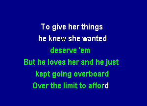 To give her things
he knew she wanted
deserve 'em

But he loves her and hejust
kept going overboard
Overthe limit to afford