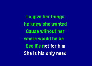 To give her things
he knew she wanted
Cause without her

where would he be
See it's not for him
She is his only need