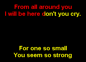 From all around you
I will be here don't you cry.

For one so small
You seem so strong