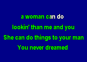 a woman can do

Iookin' than me and you

She can do things to your man
You never dreamed