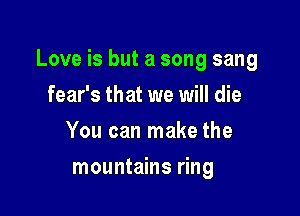 Love is but a song sang

fear's that we will die
You can make the
mountains ring