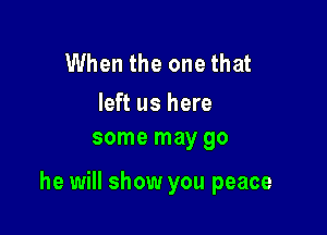 When the one that

left us here
some may go

he will show you peace