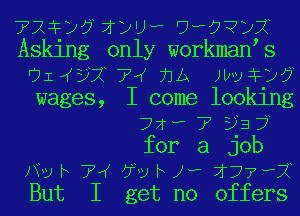 72 20 1 2')? ????DX
Asking only workmaN s
911(5)? 74 71A )leFZNj
wages, I come looking
77f? 7' 5J3 7
for a job
)ny h 7W J70 h J? 177 ,1
But I get no offers