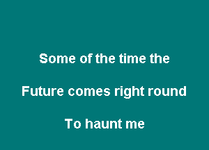 Some of the time the

Future comes right round

To haunt me