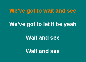 We've got to wait and see

We've got to let it be yeah
Wait and see

Wait and see