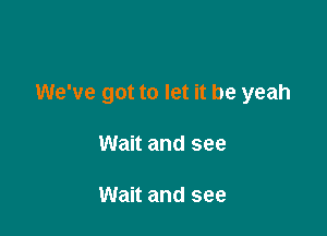 We've got to let it be yeah

Wait and see

Wait and see