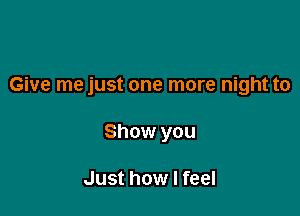 Give me just one more night to

Show you

Just how I feel