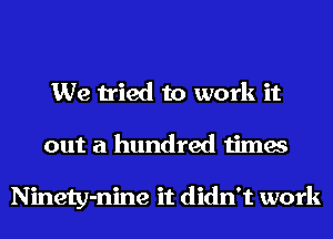 We tried to work it
out a hundred times

Ninety-nine it didn't work