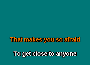 That makes you so afraid

To get close to anyone