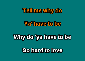 Tell me why do

Ya' have to be
Why do 'ya have to be

80 hard to love