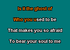 Is it the ghost of
Who you used to be

That makes you so afraid

To bear your soul to me