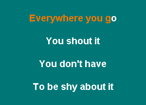 Everywhere you go

You shout it
You don't have

To be shy about it