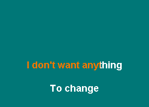 I don't want anything

To change