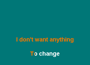 I don't want anything

To change