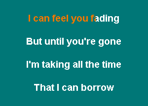 I can feel you fading

But until you're gone

I'm taking all the time

That I can borrow