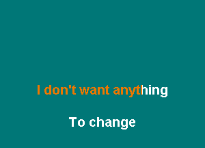 I don't want anything

To change