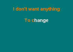 I don't want anything

To change