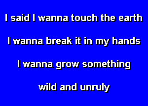 I said I wanna touch the earth
I wanna break it in my hands
I wanna grow something

wild and unruly