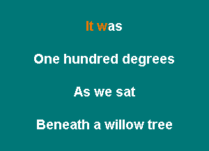 It was

One hundred degrees

As we sat

Beneath a willow tree
