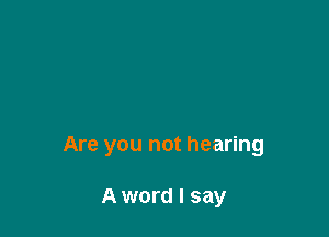 Are you not hearing

A word I say