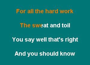 For all the hard work
The sweat and toil

You say well that's right

And you should know