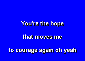 You're the hope

that moves me

to courage again oh yeah
