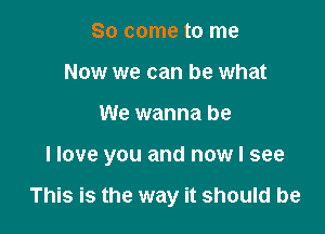 So come to me
Now we can be what

We wanna be

I love you and now I see

This is the way it should be