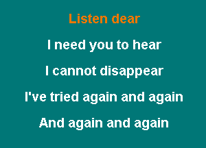 Listen dear
I need you to hear

I cannot disappear

I've tried again and again

And again and again