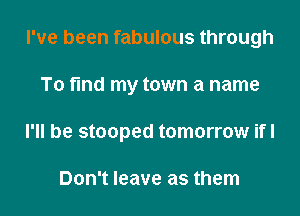 I've been fabulous through

To find my town a name

I'll be stooped tomorrow ifl

Don't leave as them