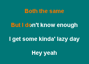 Both the same

But I don't know enough

I get some kinda' lazy day

Hey yeah