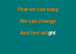 That we can baby

We can change

And feel alright