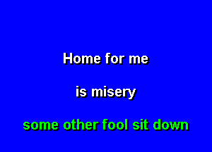 Home for me

is misery

some other fool sit down