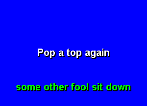 Pop a top again

some other fool sit down