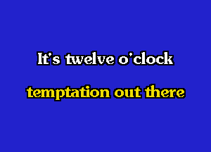 It's twelve o'clock

temptation out there