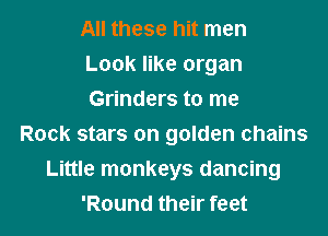 All these hit men
Look like organ
Grinders to me
Rock stars on golden chains
Little monkeys dancing
'Round their feet